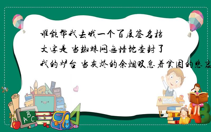 谁能帮我去哦一个百度签名档 文字是 当蜘蛛网无情地查封了我的炉台 当灰烬的余烟叹息着贫困的悲哀 我