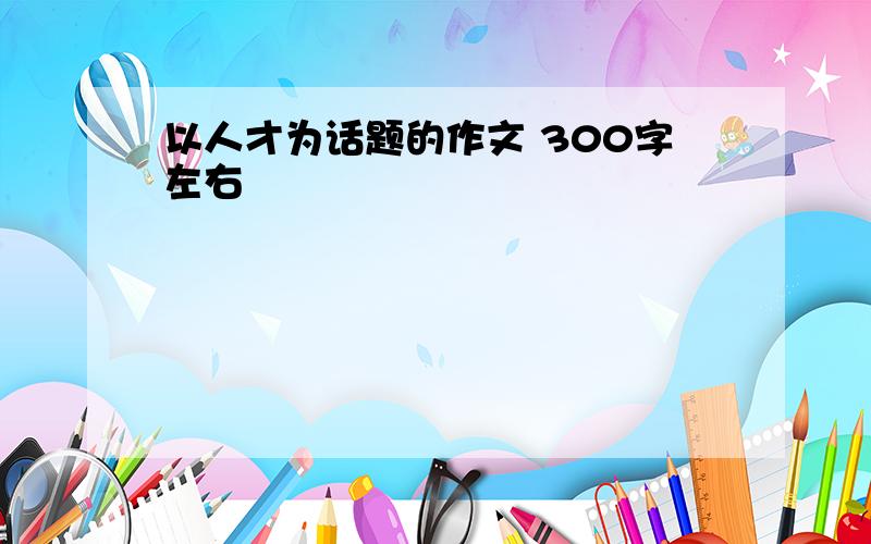 以人才为话题的作文 300字左右