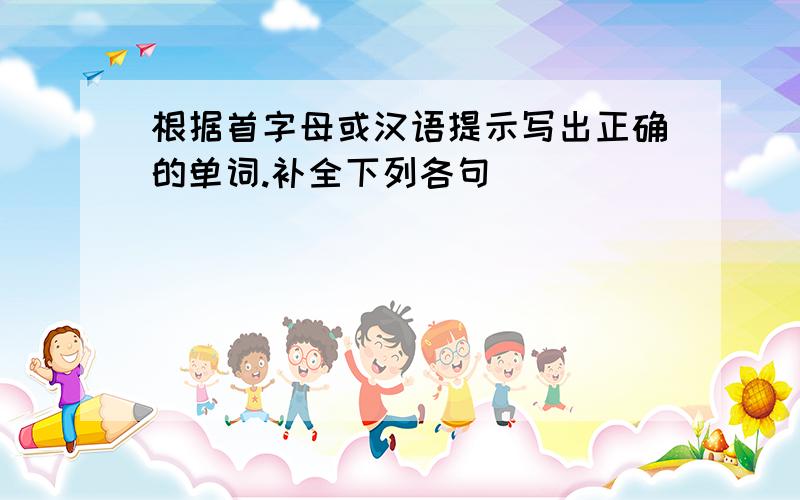 根据首字母或汉语提示写出正确的单词.补全下列各句