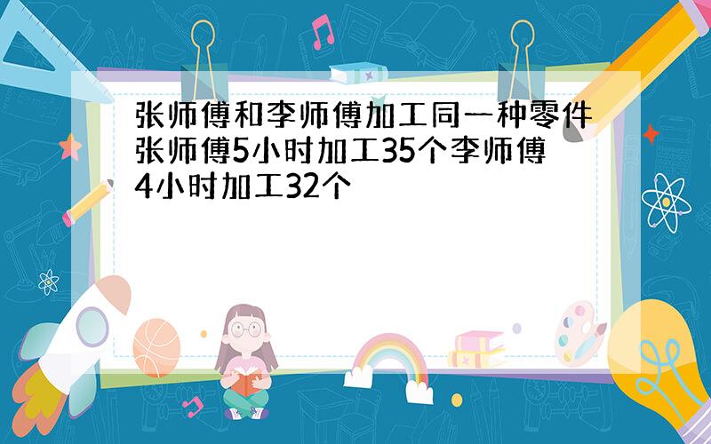 张师傅和李师傅加工同一种零件张师傅5小时加工35个李师傅4小时加工32个