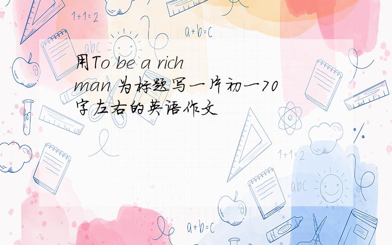 用To be a rich man 为标题写一片初一70字左右的英语作文