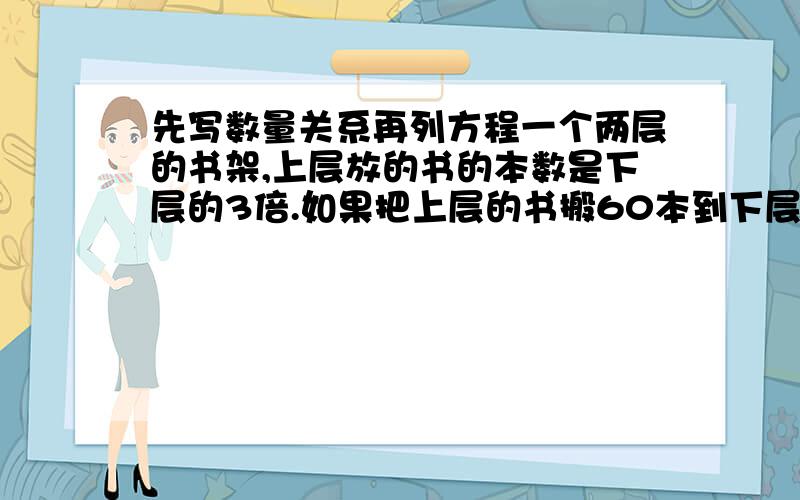 先写数量关系再列方程一个两层的书架,上层放的书的本数是下层的3倍.如果把上层的书搬60本到下层,那么书架的两层放的书的本