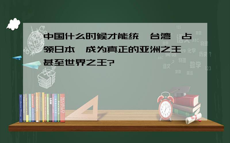 中国什么时候才能统一台湾,占领日本,成为真正的亚洲之王,甚至世界之王?