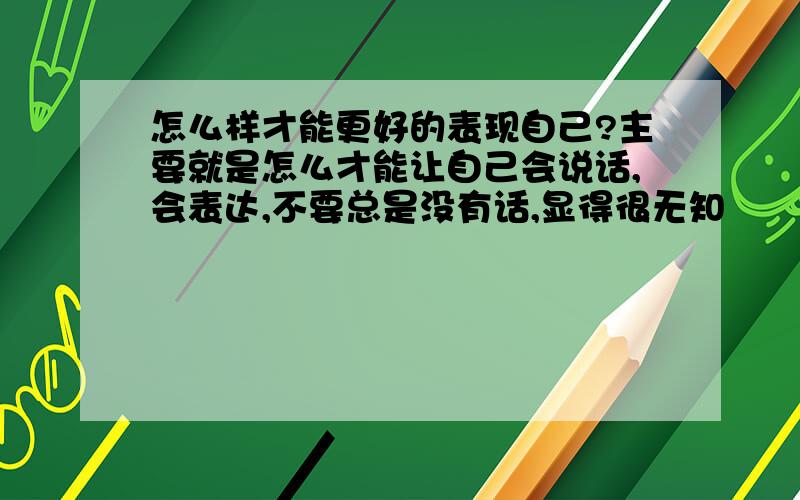 怎么样才能更好的表现自己?主要就是怎么才能让自己会说话,会表达,不要总是没有话,显得很无知