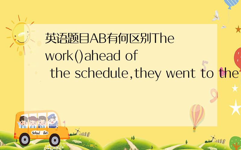 英语题目AB有何区别The work()ahead of the schedule,they went to the s