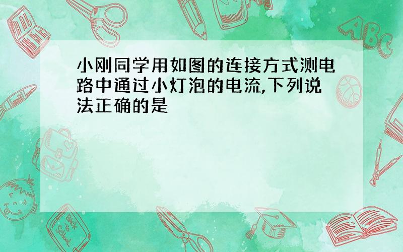 小刚同学用如图的连接方式测电路中通过小灯泡的电流,下列说法正确的是