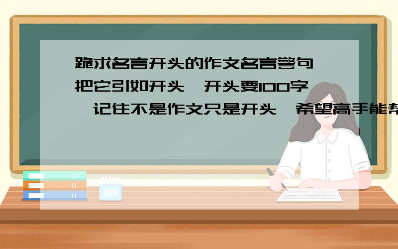 跪求名言开头的作文名言警句,把它引如开头,开头要100字,记住不是作文只是开头,希望高手能帮帮莪,小的感激不尽,