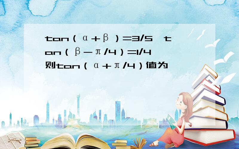 tan（α+β）=3/5,tan（β-π/4）=1/4,则tan（α+π/4）值为