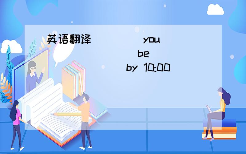 英语翻译____ you ____ ____ be ____ ____ by 10:00