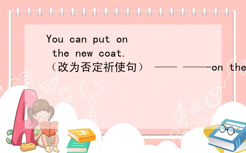 You can put on the new coat.（改为否定祈使句） —— ——-on the new coat.