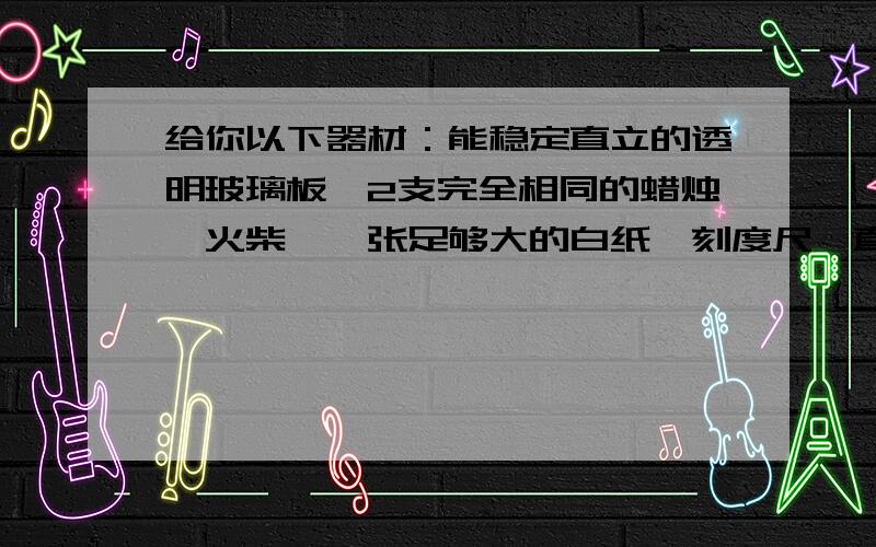 给你以下器材：能稳定直立的透明玻璃板、2支完全相同的蜡烛、火柴、一张足够大的白纸,刻度尺、直角尺、铅笔,你能设计一个实验