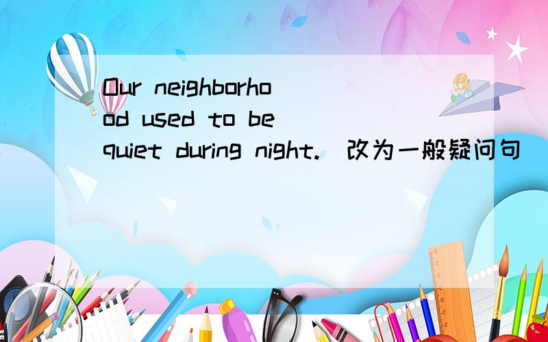 Our neighborhood used to be quiet during night.（改为一般疑问句）