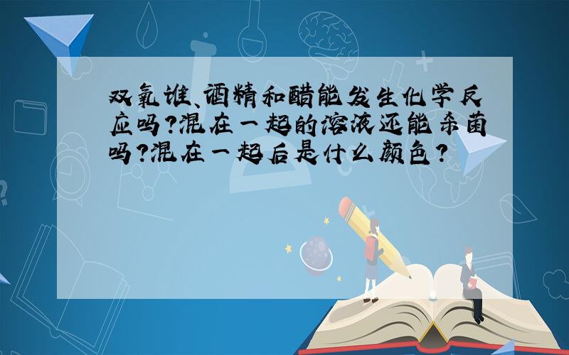 双氧谁、酒精和醋能发生化学反应吗?混在一起的溶液还能杀菌吗?混在一起后是什么颜色?