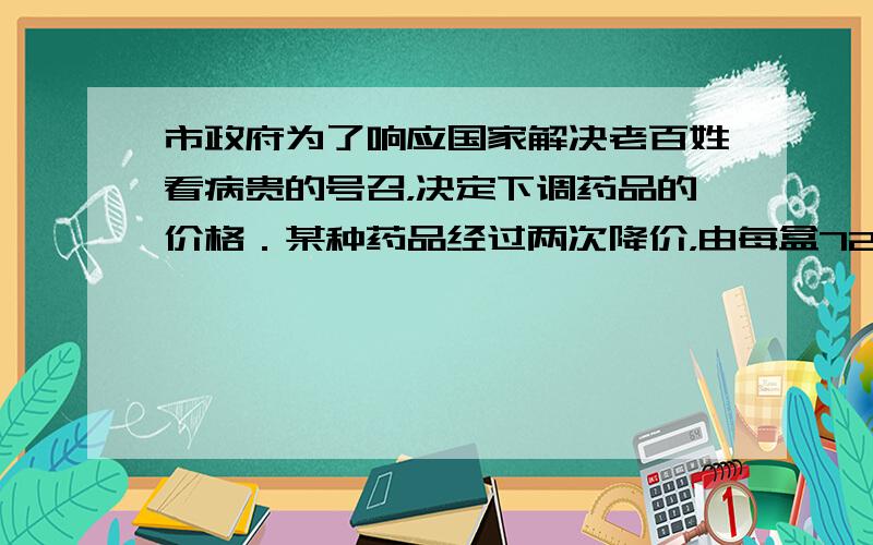 市政府为了响应国家解决老百姓看病贵的号召，决定下调药品的价格．某种药品经过两次降价，由每盒72元调至56元．若每次平均降