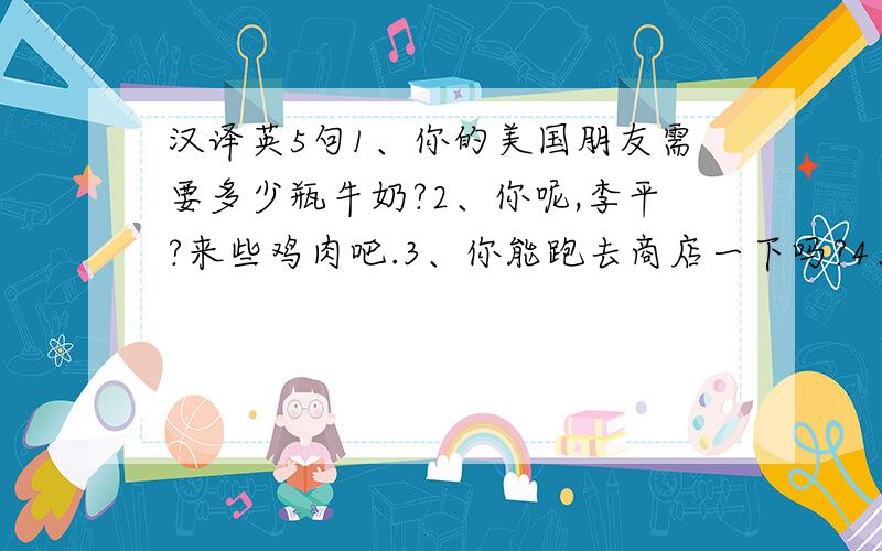 汉译英5句1、你的美国朋友需要多少瓶牛奶?2、你呢,李平?来些鸡肉吧.3、你能跑去商店一下吗?4、就这些吗?我想是的.5