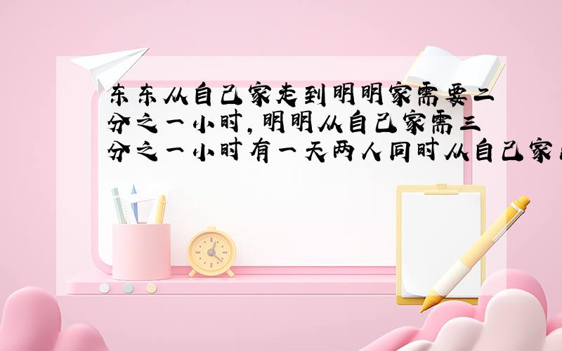 东东从自己家走到明明家需要二分之一小时,明明从自己家需三分之一小时有一天两人同时从自己家出发去对方家请问两人经过多少时间