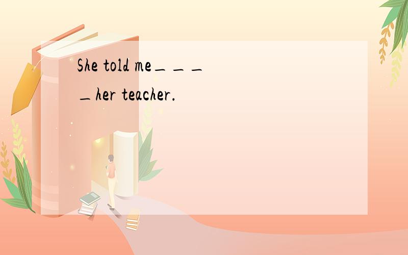 She told me____her teacher.