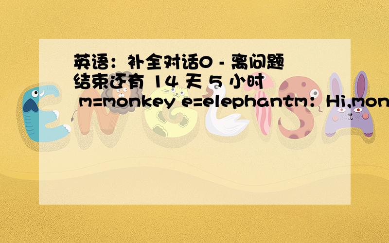 英语：补全对话0 - 离问题结束还有 14 天 5 小时 m=monkey e=elephantm：Hi,monkey!