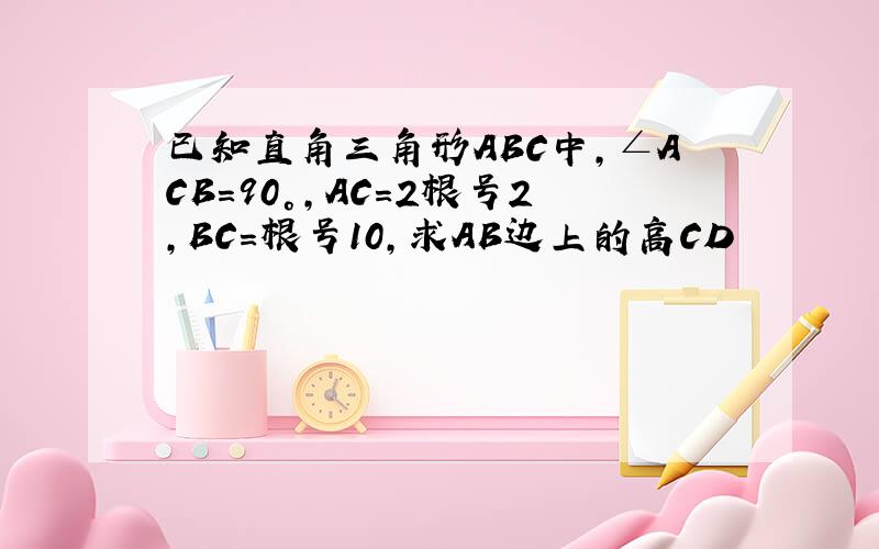 已知直角三角形ABC中,∠ACB=90°,AC=2根号2,BC=根号10,求AB边上的高CD