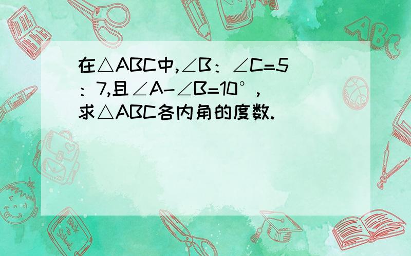 在△ABC中,∠B：∠C=5：7,且∠A-∠B=10°,求△ABC各内角的度数.