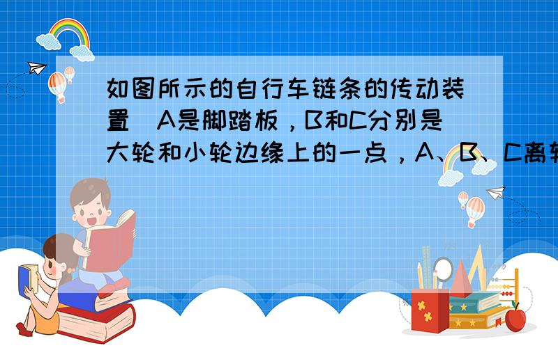 如图所示的自行车链条的传动装置．A是脚踏板，B和C分别是大轮和小轮边缘上的一点，A、B、C离转轴的距离（半径）之比为3：