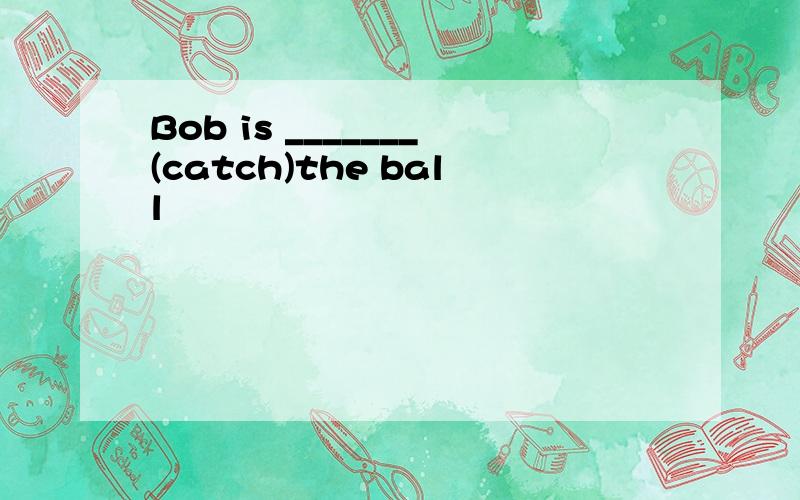 Bob is _______(catch)the ball