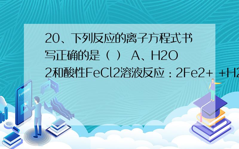 20、下列反应的离子方程式书写正确的是（ ） A、H2O2和酸性FeCl2溶液反应：2Fe2+ +H2O2 +2H+