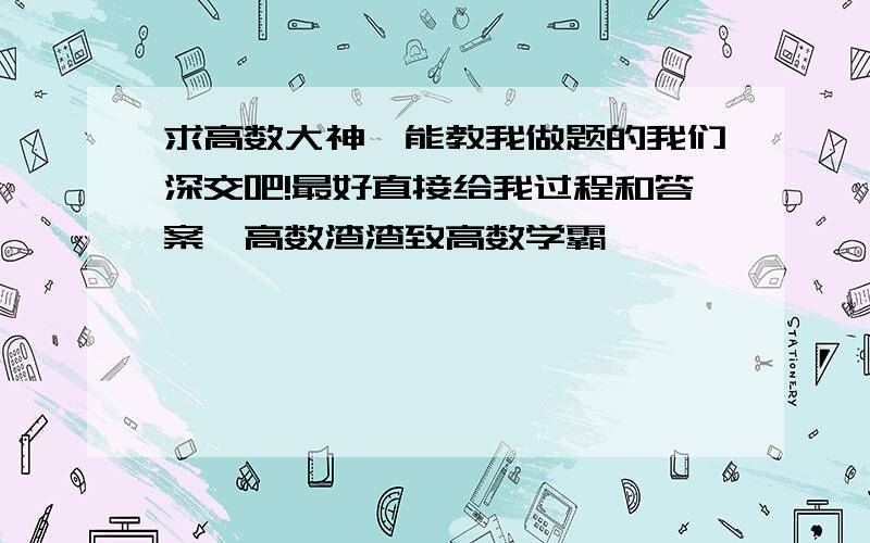 求高数大神、能教我做题的我们深交吧!最好直接给我过程和答案、高数渣渣致高数学霸,