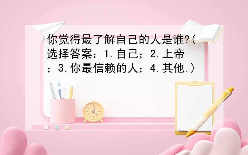 你觉得最了解自己的人是谁?(选择答案：1.自己；2.上帝；3.你最信赖的人；4.其他.)