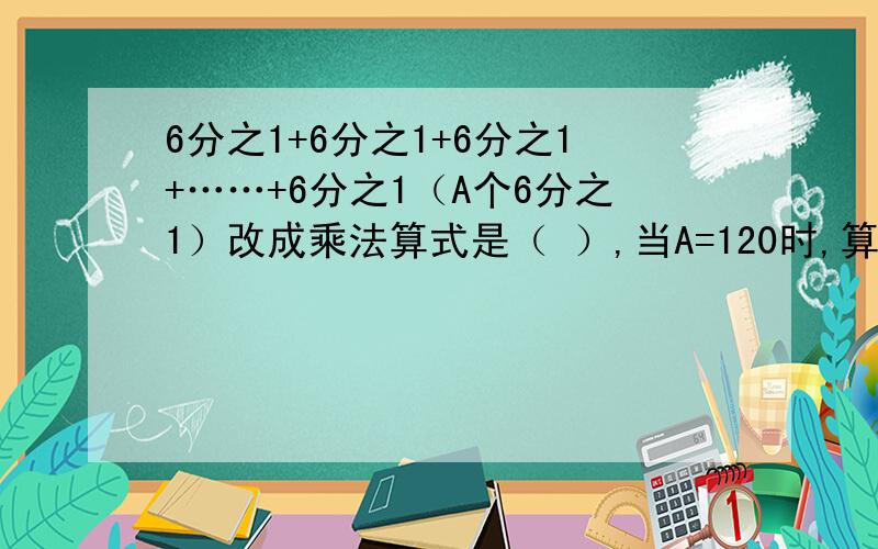 6分之1+6分之1+6分之1+……+6分之1（A个6分之1）改成乘法算式是（ ）,当A=120时,算式结果是（ ）.