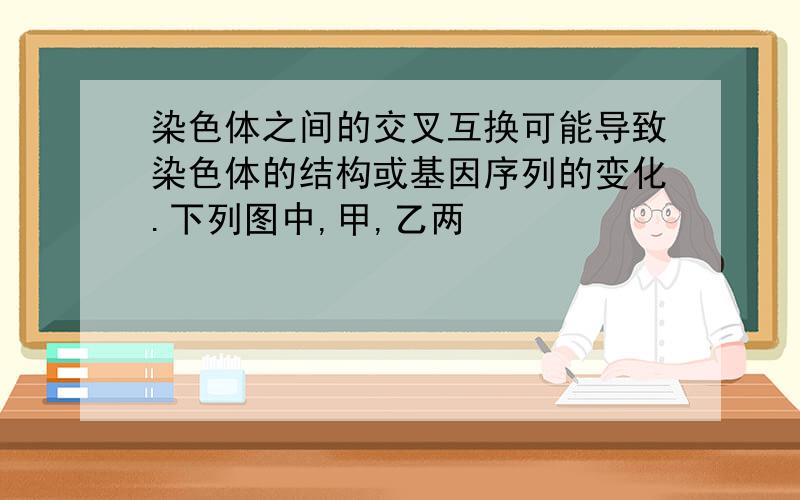 染色体之间的交叉互换可能导致染色体的结构或基因序列的变化.下列图中,甲,乙两