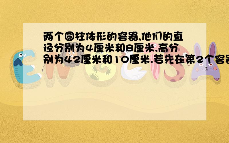 两个圆柱体形的容器,他们的直径分别为4厘米和8厘米,高分别为42厘米和10厘米.若先在第2个容器中倒满水,然后将其倒入第