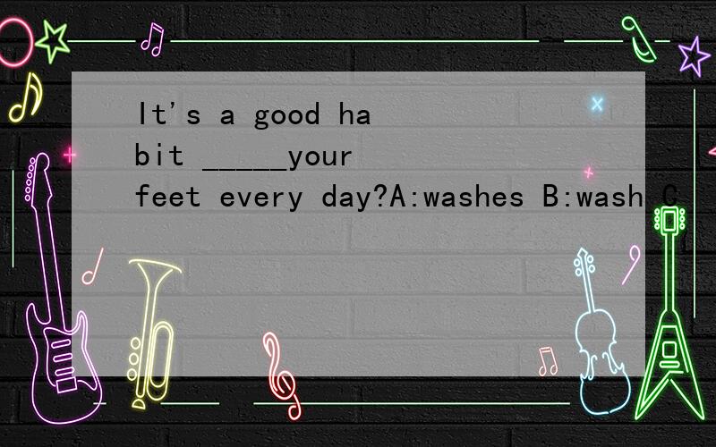 It's a good habit _____your feet every day?A:washes B:wash C