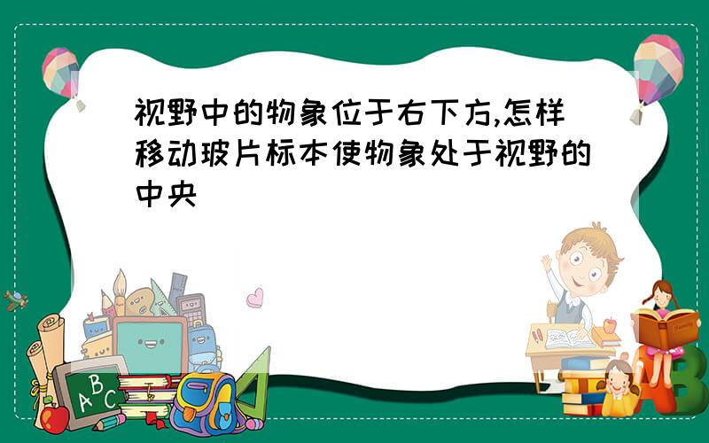 视野中的物象位于右下方,怎样移动玻片标本使物象处于视野的中央