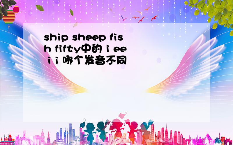 ship sheep fish fifty中的 i ee i i 哪个发音不同