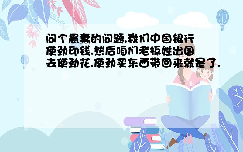 问个愚蠢的问题.我们中国银行使劲印钱.然后咱们老板姓出国去使劲花.使劲买东西带回来就是了.