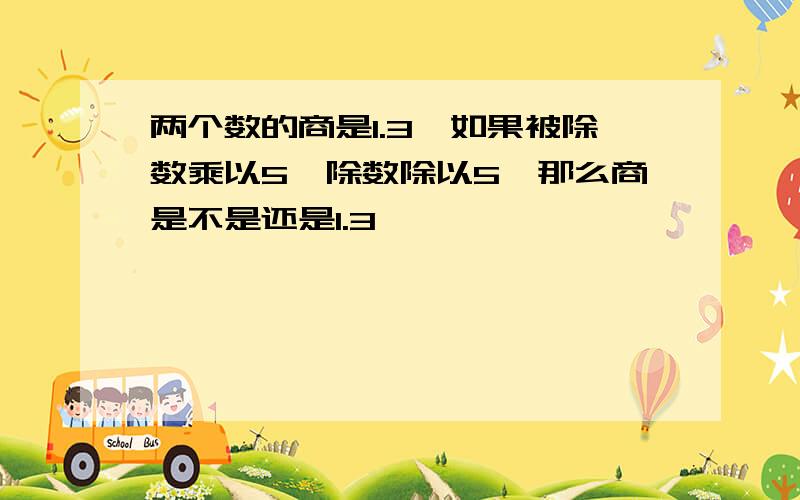 两个数的商是1.3,如果被除数乘以5,除数除以5,那么商是不是还是1.3