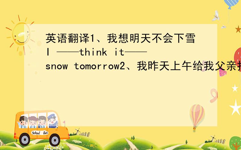 英语翻译1、我想明天不会下雪I ——think it——snow tomorrow2、我昨天上午给我父亲打了电话i ——