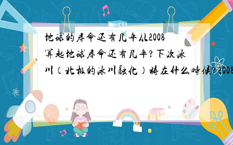 地球的寿命还有几年从2008算起地球寿命还有几年?下次冰川（北极的冰川融化）将在什么时候?2008——2070地球将会有