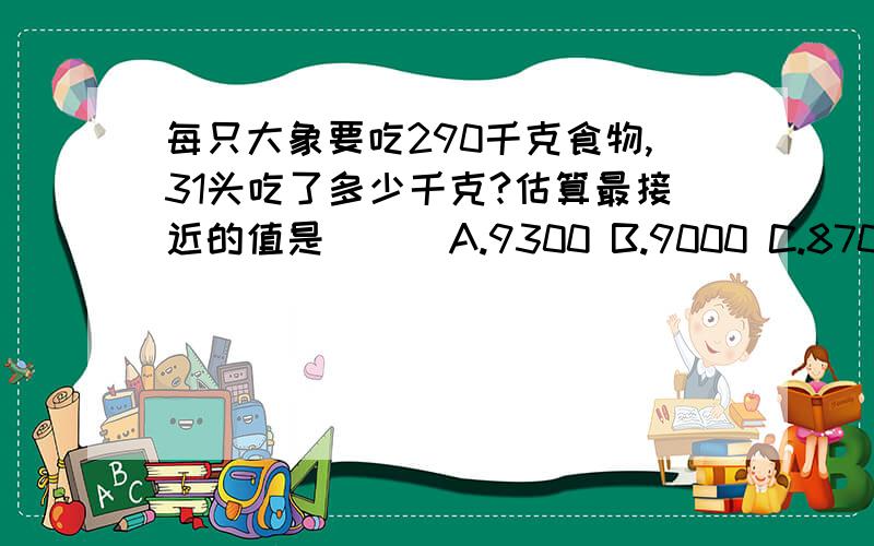 每只大象要吃290千克食物,31头吃了多少千克?估算最接近的值是（ ） A.9300 B.9000 C.8700