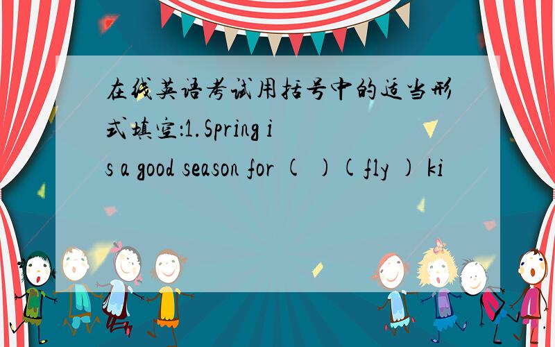 在线英语考试用括号中的适当形式填空：1.Spring is a good season for ( )(fly ) ki