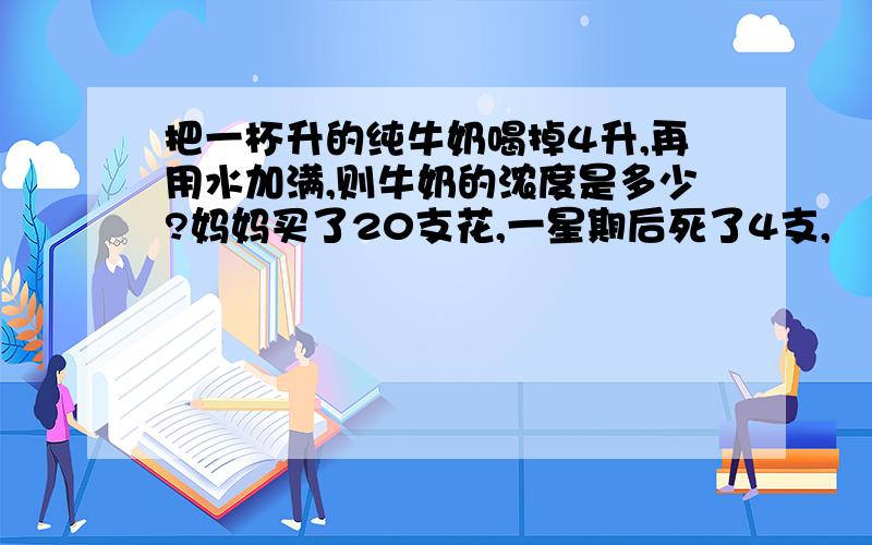 把一杯升的纯牛奶喝掉4升,再用水加满,则牛奶的浓度是多少?妈妈买了20支花,一星期后死了4支,