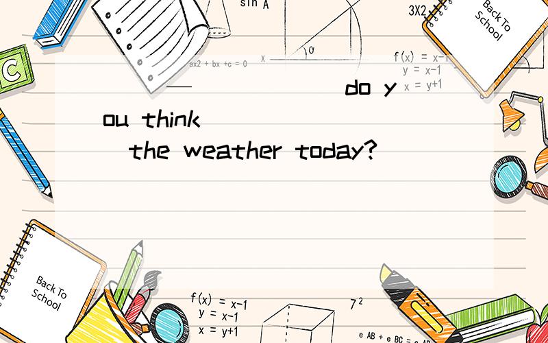 （ ）—______do you think ______the weather today?