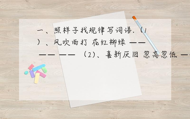 一、照样子找规律写词语.（1）、风吹雨打 花红柳绿 —— —— —— （2)、喜新厌旧 忽高忽低 —— ——