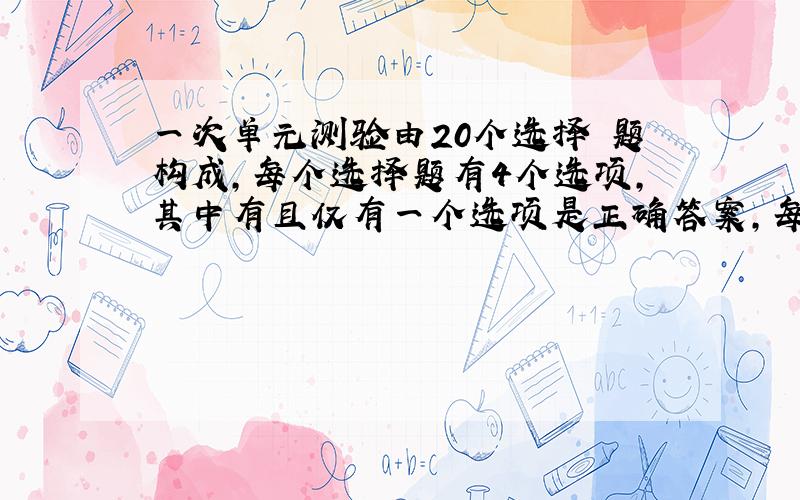 一次单元测验由20个选择 题构成，每个选择题有4个选项，其中有且仅有一个选项是正确答案，每题选择正确答案得5分，不作出选