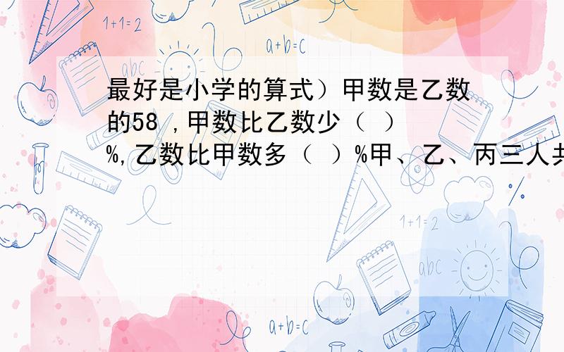 最好是小学的算式）甲数是乙数的58 ,甲数比乙数少（ ）%,乙数比甲数多（ ）%甲、乙、丙三人共加工1000个零件.甲、