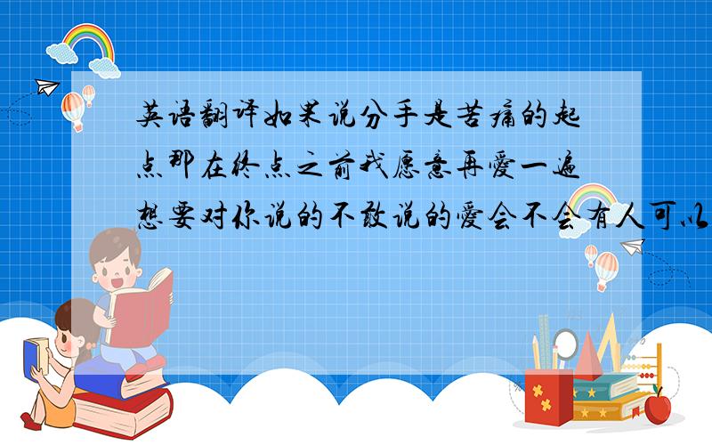 英语翻译如果说分手是苦痛的起点那在终点之前我愿意再爱一遍想要对你说的不敢说的爱会不会有人可以明白