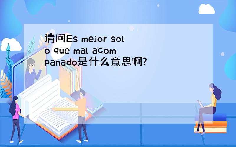 请问Es mejor solo que mal acompanado是什么意思啊?