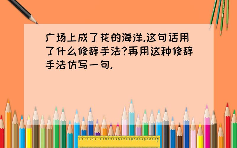 广场上成了花的海洋.这句话用了什么修辞手法?再用这种修辞手法仿写一句.