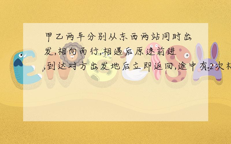 甲乙两车分别从东西两站同时出发,相向而行,相遇后原速前进,到达对方出发地后立即返回,途中有2次相遇,